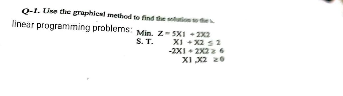 Q-1. Use the graphical method to find the solution to the
linear programming problems: Min. Z=5X1 +2X2
S.T.
X1 + X2 ≤ 2
-2X1 + 2X2 z 6
X1 X2 20