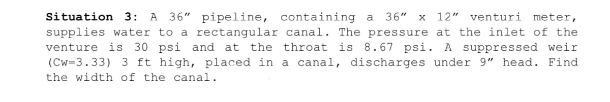 Situation
3: A
36" pipeline, containing a
36" x 12" venturi meter,
supplies water to a rectangular canal. The pressure at the inlet of the
venture is 30 psi and at
the
throat is 8.67 psi. A suppressed weir
(Cw=3.33) 3 ft high, placed in a canal, discharges under 9" head. Find
the width of the canal.
