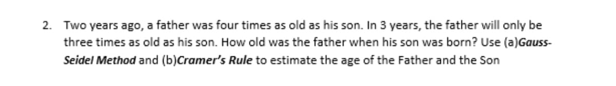 2. Two years ago, a father was four times as old as his son. In 3 years, the father will only be
three times as old as his son. How old was the father when his son was born? Use (a)Gauss-
Seidel Method and (b)Cramer's Rule to estimate the age of the Father and the Son
