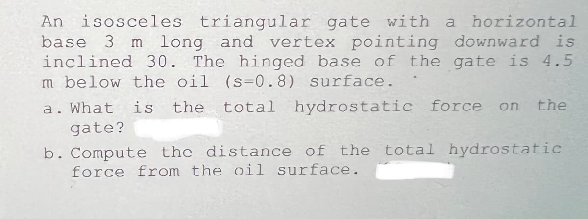 An isosceles triangular gate with
base 3 m
inclined 30. The hinged base of the gate is 4.5
m below the oil (s=0.8) surface.
a horizontal
long and vertex pointing downward is
What
is
the
total hydrostatic force
on
the
gate?
b. Compute the distance of the total hydrostatic
force from the oil surface.
