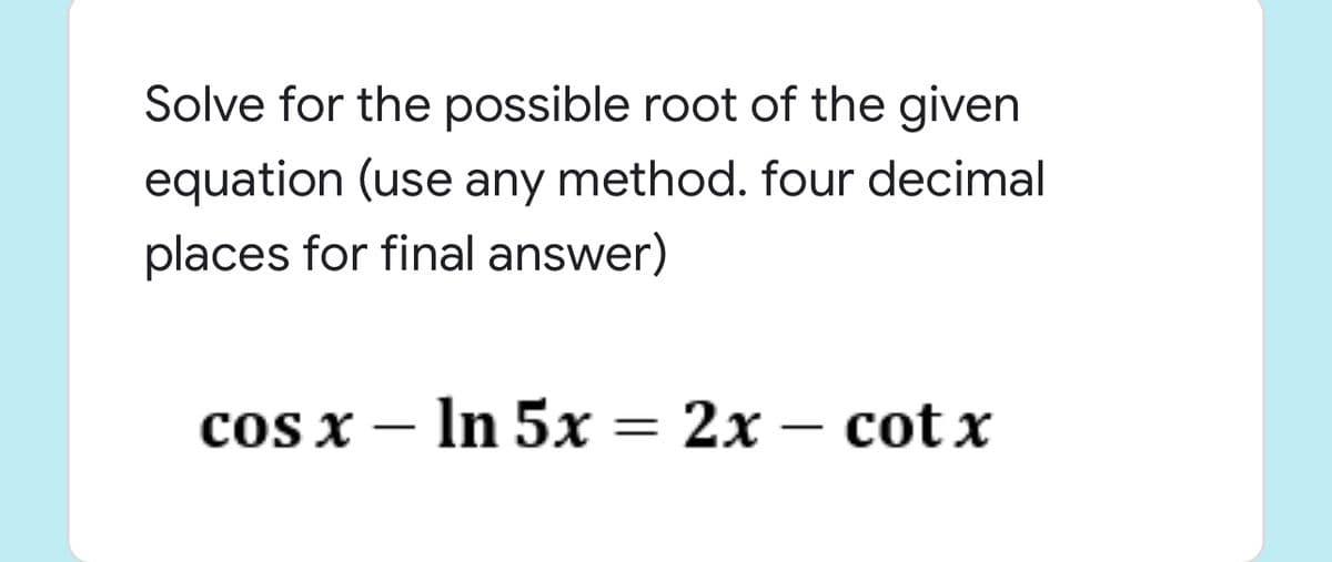 Solve for the possible root of the given
equation (use any method. four decimal
places for final answer)
coS X — In 5х — 2х — соt x
|
