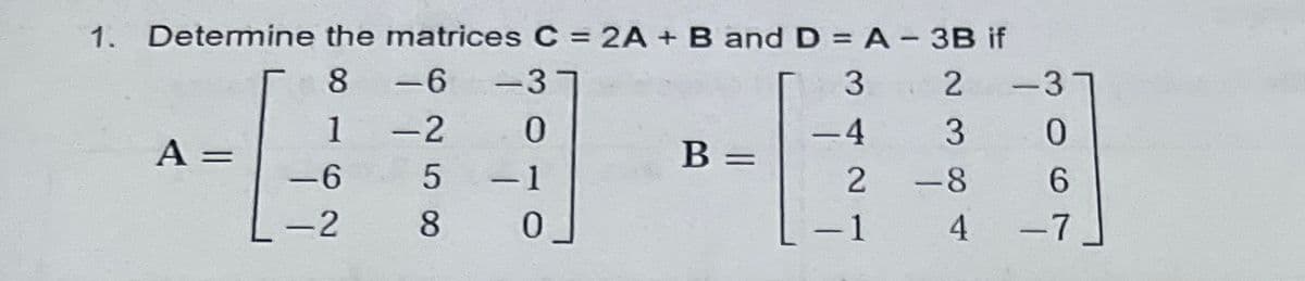 1. Detemine the matrices C = 2A + B and D = A - 3B if
8 -6
-3
2
-3
1 -2
0.
4
A
B
%3D
-6
5
-1
-
-2
8
0.
-1
4
-7
