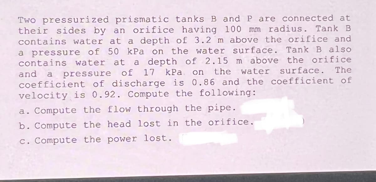 Two pressurized prismatic tanks B and P are connected at
their sides by an orifice having 100 mm radius. Tank B
contains water at a depth of 3.2 m above the orifice and
a pressure of 50 kPa on the water surface. Tank B also
a depth of 2.15 m above the orifice
The
contains water at
of 17 kPa
the
water
surface.
and
a
pressure
on
coefficient of discharge is 0.86 and the coefficient of
velocity is 0.92. Compute the following:
a. Compute the flow through the pipe.
b. Compute the head lost in the orifice.
c. Compute the power lost.
