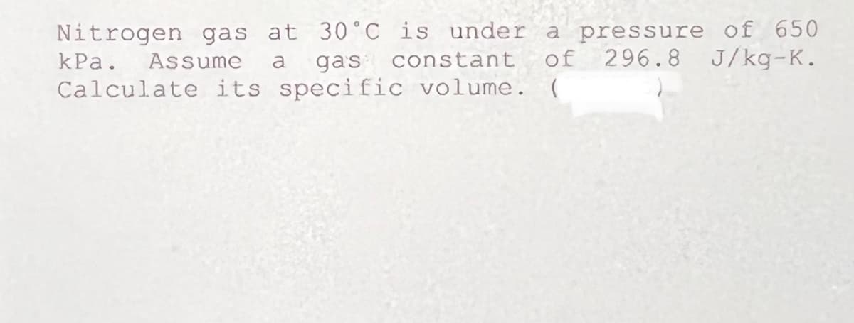 Nitrogen gas at 30° C is under a pressure of 650
kPa. Assume
gas constant
of 296.8 J/kg-K.
a
Calculate its specific volume.
