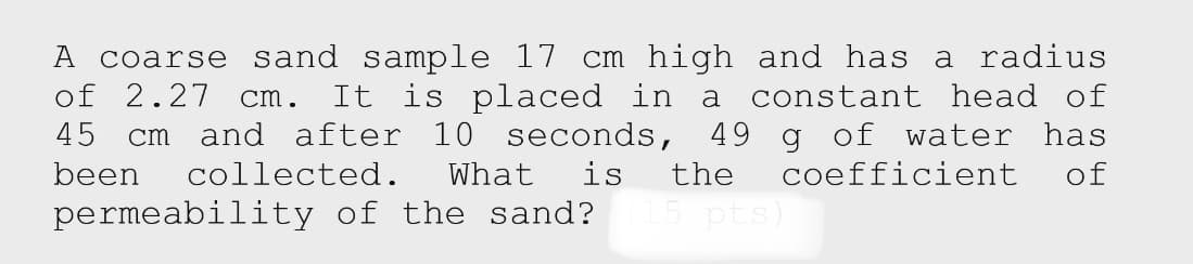 A coarse sand sample 17 cm high and has a radius
It is placed in a constant head of
cm and after 10 seconds, 49 g of water has
of
of 2.27
cm.
45
been
collected.
What
is
the
coefficient
permeability of the sand?
pts)
