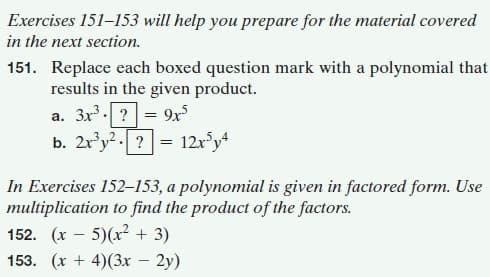 Exercises 151–153 will help you prepare for the material covered
in the next section.
151. Replace each boxed question mark with a polynomial that
results in the given product.
a. 3x . ?
= 9x
b. 2r'y² ? = 12r*y+
In Exercises 152–153, a polynomial is given in factored form. Use
multiplication to find the product of the factors.
152. (x – 5)(x? + 3)
153. (x + 4)(3x – 2y)
