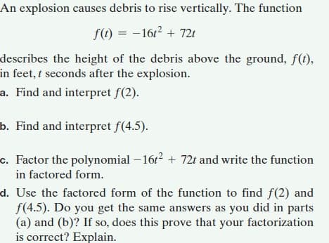 An explosion causes debris to rise vertically. The function
f(t) = –1612 + 721
describes the height of the debris above the ground, f(t),
in feet, t seconds after the explosion.
a. Find and interpret f(2).
b. Find and interpret f(4.5).
c. Factor the polynomial – 1612 + 72t and write the function
in factored form.
d. Use the factored form of the function to find f(2) and
f(4.5). Do you get the same answers as you did in parts
(a) and (b)? If so, does this prove that your factorization
is correct? Explain.

