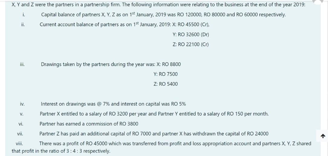 X, Y and Z were the partners in a partnership firm. The following information were relating to the business at the end of the year 2019:
Capital balance of partners X, Y, Z as on 1st January, 2019 was RO 120000, RO 80000 and RO 60000 respectively.
i.
Current account balance of partners as on 1st January, 2019: X: RO 45500 (Cr),
Y: RO 32600 (Dr)
Z: RO 22100 (Cr)
ii.
Drawings taken by the partners during the year was: X: RO 8800
Y: RO 7500
Z: RO 5400
iv.
Interest on drawings was @ 7% and interest on capital was RO 5%
V.
Partner X entitled to a salary of RO 3200 per year and Partner Y entitled to a salary of RO 150 per month.
vi.
Partner has earned a commission of RO 3800
vii.
Partner Z has paid an additional capital of RO 7000 and partner X has withdrawn the capital of RO 24000
vii.
There was a profit of RO 45000 which was transferred from profit and loss appropriation account and partners X, Y, Z shared
that profit in the ratio of 3:4:3 respectively.
