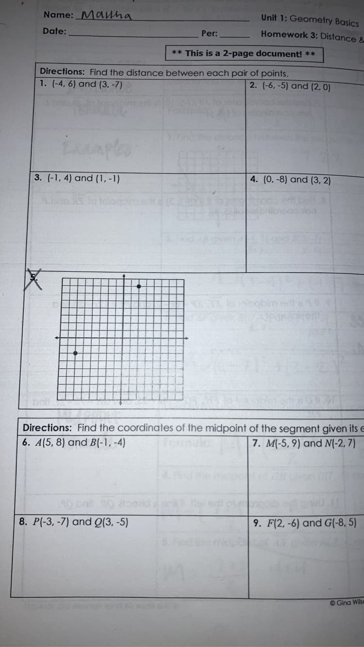 Name: Mauha
Unit 1: Geometry Basics
Date:
Homework 3: Distance &
Per:
** This is a 2-page document! **
Directions: Find the distance between each pair of points.
1. (-4, 6) and (3, -7)
2. (-6, -5) and (2, 0)
1.Find the
3. (-1, 4) and (1, -1)
4. (0, -8) and (3, 2)
Sbap AS lo talogo
obim er
Directions: Find the coordinates of the midpoint of the segment given its e
6. A(5, 8) and B(-1, -4)
7. M(-5, 9) and N(-2, 7)
onil 0 2tbeaid:
8. P(-3, -7) and Q(3, -5)
9. F(2, -6) and G(-8, 5)
O Gina Wilse
