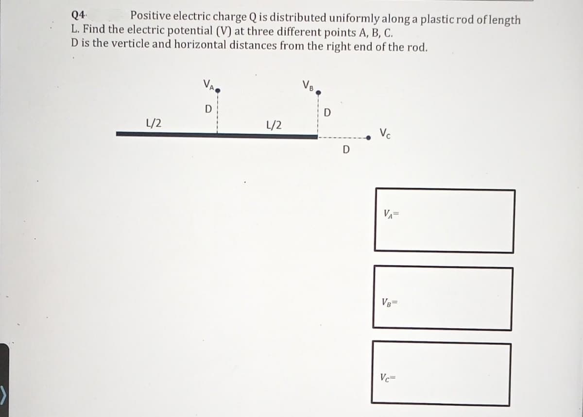 Q4.
Positive electric charge Q is distributed uniformly along a plastic rod of length
L. Find the electric potential (V) at three different points A, B, C.
D is the verticle and horizontal distances from the right end of the rod.
VE
VA
D
D
L/2
L/2
D
Vc
V₁=
VB=
Vc=