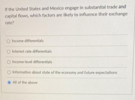 If the United States and Mexico engage in substantial trade and
capital flows, which factors are likely to influence their exchange
rate?
Income differentials
O Interest rate differentials
O Income level differentials
O Information about state of the economy and future expectations
All of the above