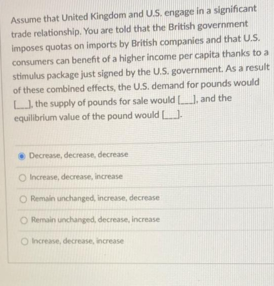 Assume that United Kingdom and U.S. engage in a significant
trade relationship. You are told that the British government
imposes quotas on imports by British companies and that U.S.
consumers can benefit of a higher income per capita thanks to a
stimulus package just signed by the U.S. government. As a result
of these combined effects, the U.S. demand for pounds would
[], the supply of pounds for sale would [______], and the
equilibrium value of the pound would [_].
Decrease, decrease, decrease
O Increase, decrease, increase
O Remain unchanged, increase, decrease
O Remain unchanged, decrease, increase
O Increase, decrease, increase