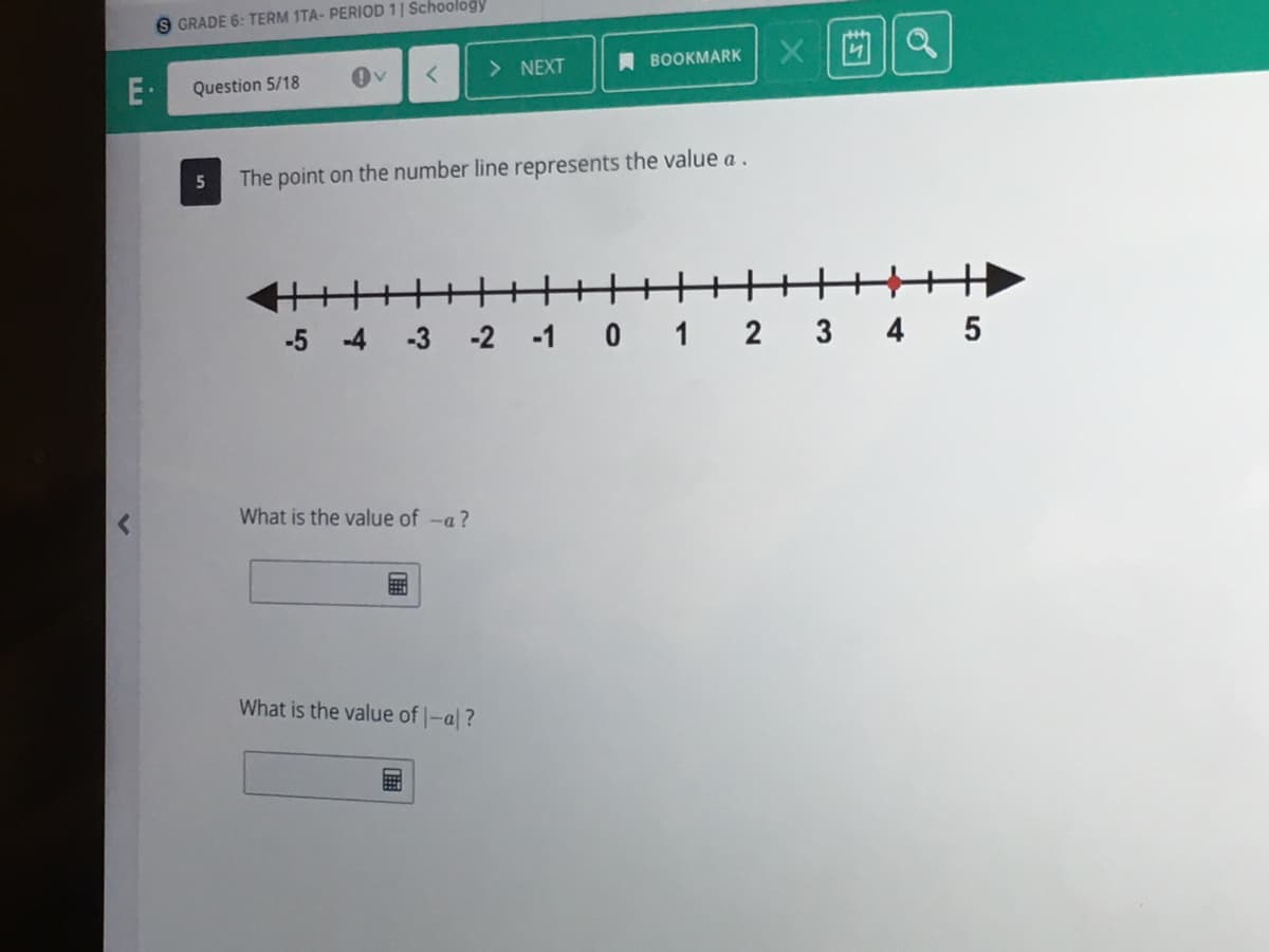 GRADE 6: TERM 1TA- PERIOD 1| Schoology
> NEXT
A BOOKMARK
Question 5/18
5
The point on the number line represents the value a.
-5
-4
-3
-2 -1 0 1 2 3 4 5
What is the value of -a?
What is the value of -al?
