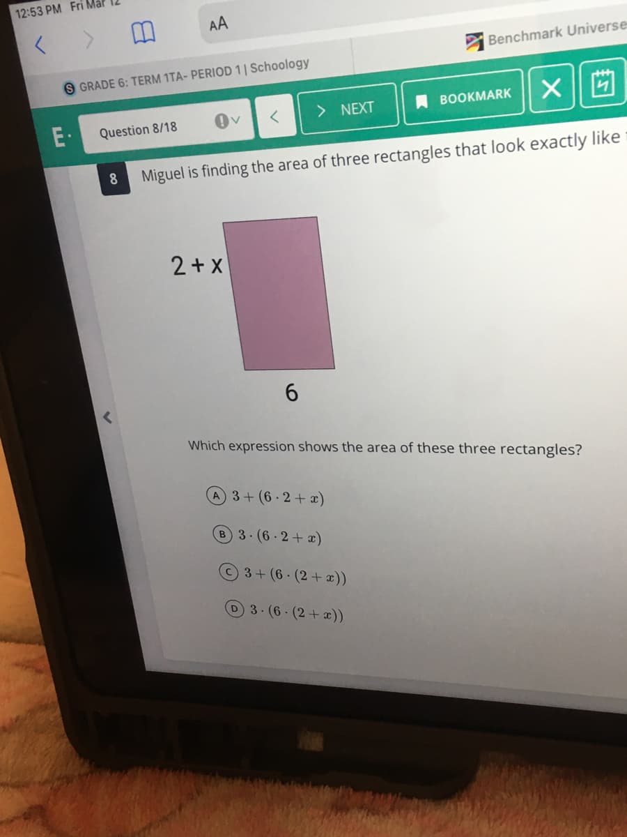 12:53 PM Fri Mal
AA
Benchmark Universe
S GRADE 6: TERM 1TA- PERIOD 1| Schoology
> NEXT
ВОOKMARK
E·
Question 8/18
8.
Miguel is finding the area of three rectangles that look exactly like
2+ X
6.
Which expression shows the area of these three rectangles?
3+(6-2+x)
B3.(6-2+x)
3+(6 (2+ x))
3.(6-(2+x))
