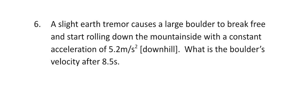 6.
A slight earth tremor causes a large boulder to break free
and start rolling down the mountainside with a constant
acceleration of 5.2m/s² [downhill]. What is the boulder's
velocity after 8.5s.
