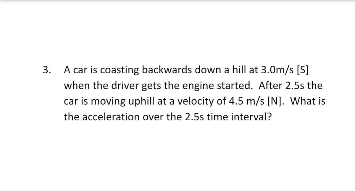 3.
A car is coasting backwards down a hill at 3.0m/s [S]
when the driver gets the engine started. After 2.5s the
car is moving uphill at a velocity of 4.5 m/s [N]. What is
the acceleration over the 2.5s time interval?
