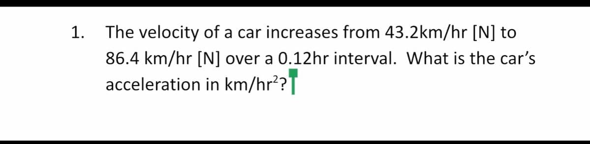 1.
The velocity of a car increases from 43.2km/hr [N] to
86.4 km/hr [N] over a 0.12hr interval. What is the car's
acceleration in km/hr?T
