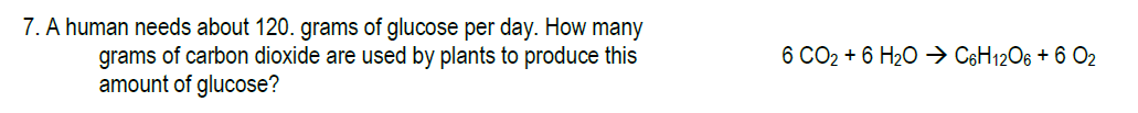 7. A human needs about 120. grams of glucose per day. How many
6 CO2 + 6 H20 > C$H12O6 + 6 O2
grams of carbon dioxide are used by plants to produce this
amount of glucose?
