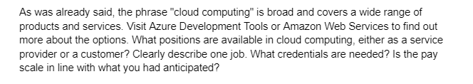 As was already said, the phrase "cloud computing" is broad and covers a wide range of
products and services. Visit Azure Development Tools or Amazon Web Services to find out
more about the options. What positions are available in cloud computing, either as a service
provider or a customer? Clearly describe one job. What credentials are needed? Is the pay
scale in line with what you had anticipated?