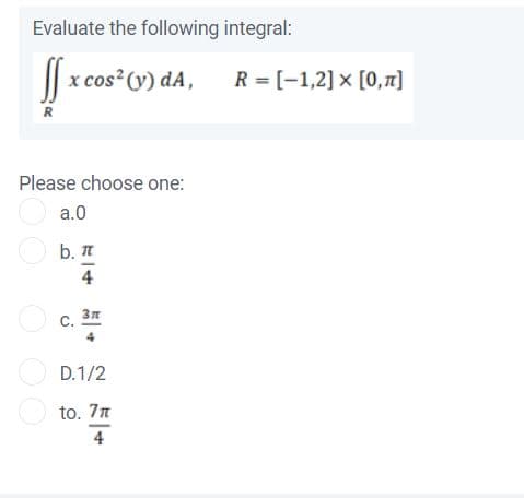 Evaluate the following integral:
|| x cos (y) dA,
R = [-1,2] x [0,1]
R
Please choose one:
O a.0
O b. I
4
O c.
4
O D.1/2
O to. 7n
4
