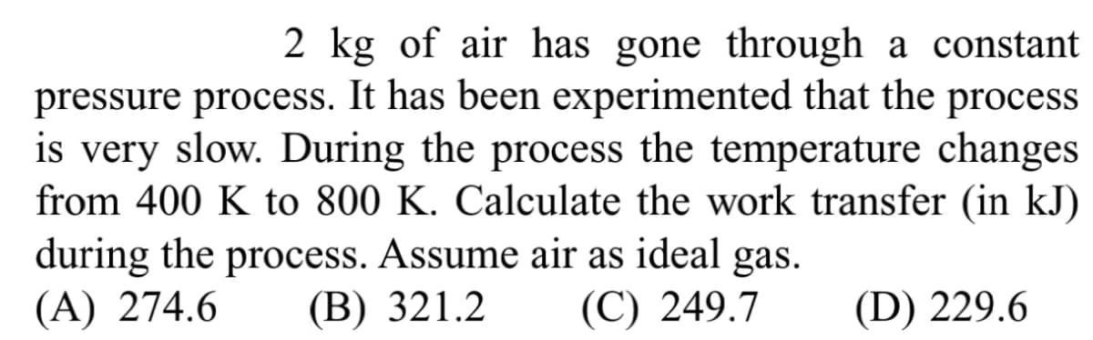 2 kg of air has gone through a constant
pressure process. It has been experimented that the process
is very slow. During the process the temperature changes
from 400 K to 800 K. Calculate the work transfer (in kJ)
during the process. Assume air as ideal gas.
(A) 274.6 (B) 321.2
(C) 249.7
(D) 229.6