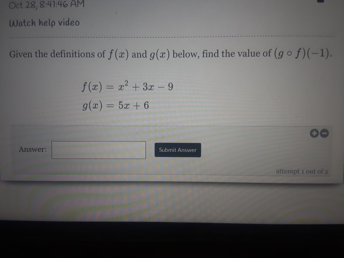 Oct 28, 8:41:46 AM
Watch help video
Given the definitions of f (x) and g(x) below, find the value of (go f)(-1).
f (x) = x² + 3x – 9
g(x) = 5x + 6
Answer:
Submit Answer
attempt 1 out of 2
