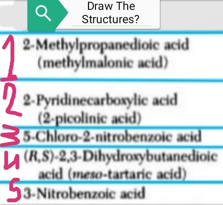 Q
Draw The
Structures?
2-Methylpropanedioic acid
(methylmalonic acid)
2-Pyridinecarboxylic acid
(2-picolinic acid)
5-Chloro-2-nitrobenzoic acid
(R.S)-2,3-Dihydroxybutanedioic
acid (meso-tartaric acid)
53-Nitrobenzoic acid