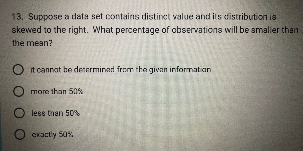 13. Suppose a data set contains distinct value and its distribution is
skewed to the right. What percentage of observations will be smaller than
the mean?
ооо
it cannot be determined from the given information
more than 50%
less than 50%
O exactly 50%