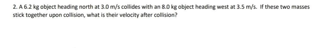 2. A 6.2 kg object heading north at 3.0 m/s collides with an 8.0 kg object heading west at 3.5 m/s. If these two masses
stick together upon collision, what is their velocity after collision?
