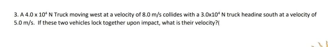 3. A 4.0 x 104 N Truck moving west at a velocity of 8.0 m/s collides with a 3.0x104 N truck heading south at a velocity of
5.0 m/s. If these two vehicles lock together upon impact, what is their velocity?
