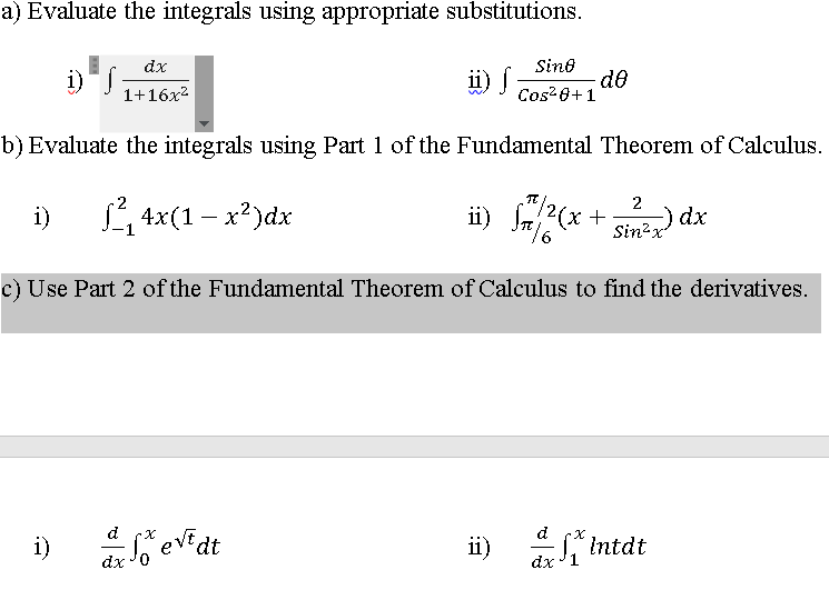 a) Evaluate the integrals using appropriate substitutions.
dx
Sino
i) S
de
u) I Cos?8+ 1
ü) j
1+16x2
b) Evaluate the integrals using Part 1 of the Fundamental Theorem of Calculus.
/2(x+
2
L 4x(1 – x?)dx
ii) (x +
-) dx
Sin2x
i)
c) Use Part 2 of the Fundamental Theorem of Calculus to find the derivatives.
evE
dt
d
d
i)
ii)
Intdt
dx
dx
