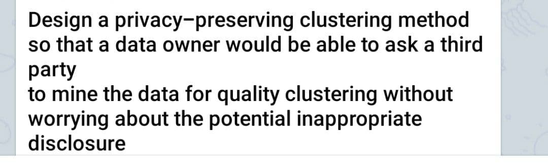 Design a privacy-preserving clustering method
so that a data owner would be able to ask a third
party
to mine the data for quality clustering without
worrying about the potential inappropriate
disclosure
