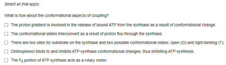 Select all that apply.
What is true about the conformational aspects of coupling?
O The proton gradient is involved in the release of bound ATP from the synthase as a result of conformational change.
O The conformational states interconvert as a result of proton flux through the synthase.
There are two sites for substrate on the synthase and two possible conformational states: open (0) and tight-binding (T).
Dinitrophenol binds to and inhibits ATP synthase conformational changes, thus inhibiting ATP synthesis.
The Fo portion of ATP synthase acts as a rotary motor.
