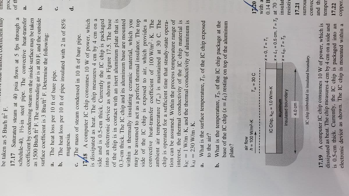 be taken as 5 Btu/h ft² F.
17.17 Saturated steam at 40 psia flows at 5 fps through a
schedule-40, 12-in steel pipe. The convective heat-transfer
coefficient by condensing steam on the inside surface may be taken
as 1500 Btu/h ft2 F. The surrounding air is at 80 F, and the outside
surface coefficient is 3 Btu/ft2 F. Determine the following:
a.
The heat loss per 10 ft of bare pipe.
b. The heat loss per 10 ft of pipe insulated with 2 in of 85%
magnesia.
C.
The mass of steam condensed in 10 ft of bare pipe.
1718 A computer IC chip consumes 10 W of power, which
is dissipated as heat. The chip measures 4 cm by 4 cm on a
side and is 0.5-cm thick. Currently the IC chip is packaged
into an electronic device as shown in Figure 17.5. The base
of the chip is in contact with an inert aluminum plate that is
0.3-cm thick. The IC chip and its aluminum base are mounted
within a thermally insulating ceramic material, which you
may be assumed to act as a perfect thermal insulator. The top
side of the IC chip is exposed to air, which provides a
convective heat-transfer coefficient of 100 W/m² K. The
ambient air temperature (T) is maintained at 30 C. The
chip is operated for a sufficient time that steady-state opera-
tion can be assumed. Within the process temperature range of
interest, the thermal conductivity of the IC chip material is
kic = 1 W/m K, and the thermal conductivity of aluminum is
KAI = 230 W/m. K.
a.
What is the surface temperature, T₁, of the IC chip exposed
to the air?
b. What is the temperature, T2, of the IC chip package at the
base of the IC chip (x = L₁) resting on top of the aluminum
plate?
air flow
h = 100 W/m²-K
may
IC Chip, Kic= 1.0 W/m-K
Aluminum
T∞ = 30 C
insulated boundary
4.0 cm
IC chip imbedded in insulated boundary.
proc
of th
17.19 A computer IC chip consumes 10 W of power, which is
dissipated as heat. The chip measures 4 cm by 4 cm on a side and
is 0.5-cm thick. Currently, the IC chip is packaged into an
electronic device as shown. The IC chip is mounted within a
a.
b.
C.
17/20
with a
x = 0, T = T₁
0.14 B
x = L₁ = 0.5 cm, T = T₂ at 70 I
X = L₂, T = T3
insulat
resistiv
17.21
surroun
convec
and the
d.
temper
17.22
copper.