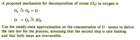 A proposed mechanism for decomposition of ozone (O,) to oxygen is
o, 4 0, + 0.
O+ + O, 4 20,
Use the steady-state approximation on the concentration of O. atoms to derive
the rate law for the process, assuming that the second step is rate limiting
and that both steps are irreversible.
