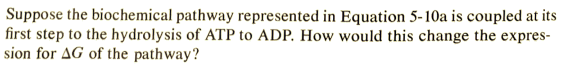 Suppose the biochemical pathway represented in Equation 5-10a is coupled at its
first step to the hydrolysis of ATP to ADP. How would this change the expres-
sion for AG of the pathway?
