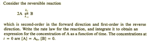 Consider the reversible reaction
2A 2 B
which is second-order in the forward direction and first-order in the reverse
direction. Write the rate law for the reaction, and integrate it to obtain an
expression for the concentration of A as a function of time. The concentrations at
1 = 0 are [A) = Ao, [B] = 0.

