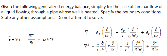 Given the following generalized energy balance, simplify for the case of laminar flow of
a liquid flowing through a pipe whose wall is heated. Specify the boundary conditions.
State any other assumptions. Do not attempt to solve.
v• VI +
OT
ôt
=
a V²T
V = e,
7²
()
+
lo
8
r 00
+ e₂
dz
=
- 1 0 (1 8) + + (00) + 0₂
z