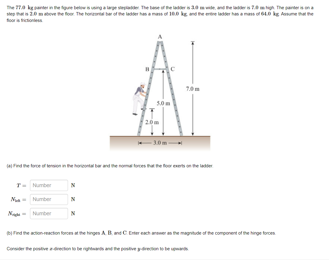 The 77.0 kg painter in the figure below is using a large stepladder. The base of the ladder is 3.0 m wide, and the ladder is 7.0 m high. The painter is on a
step that is 2.0 m above the floor. The horizontal bar of the ladder has a mass of 10.0 kg, and the entire ladder has a mass of 64.0 kg. Assume that the
floor is frictionless.
A
В
C
7.0 m
5.0 m
2.0 m
3.0 m
(a) Find the force of tension in the horizontal bar and the normal forces that the floor exerts on the ladder.
T =
Number
N
Njeft =
Number
N
Nright =
Number
(b) Find the action-reaction forces at the hinges A, B, and C. Enter each answer as the magnitude of the component of the hinge forces.
Consider the positive r-direction to be rightwards and the positive y-direction to be upwards.
