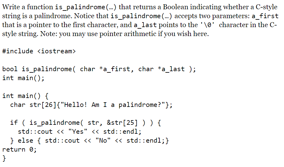 Write a function is_palindrome(..) that returns a Boolean indicating whether a C-style
string is a palindrome. Notice that is_palindrome (...) accepts two parameters: a_first
that is a pointer to the first character, and a_last points to the '\0' character in the C-
style string. Note: you may use pointer arithmetic if you wish here.
#include <iostream>
bool is_palindrome ( char *a_first, char *a_last );
int main();
int main() {
char str[26]{"Hello! Am I a palindrome?"};
if ( is_palindrome( str, &str[25] ) ) {
std::cout << "Yes" << std::endl;
} else { std::cout << "No" << std::endl;}
return 0;
}
