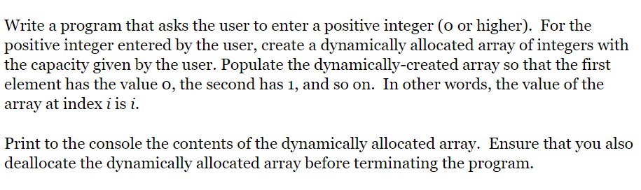 Write a program that asks the user to enter a positive integer (o or higher). For the
positive integer entered by the user, create a dynamically allocated array of integers with
the capacity given by the user. Populate the dymamically-created array so that the first
element has the value o, the second has 1, and so on. In other words, the value of the
array at index i is i.
Print to the console the contents of the dynamically allocated array. Ensure that you also
deallocate the dynamically allocated array before terminating the program.
