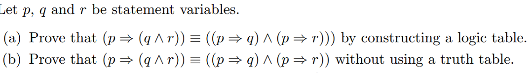Let p, q and r be statement variables.
(a) Prove that (p→ (q ^ r)) = ((p= q) ^ (p→ r))) by constructing a logic table.
(b) Prove that (p= (q ^ r)) = ((p= q) ^ (p= r)) without using a truth table.

