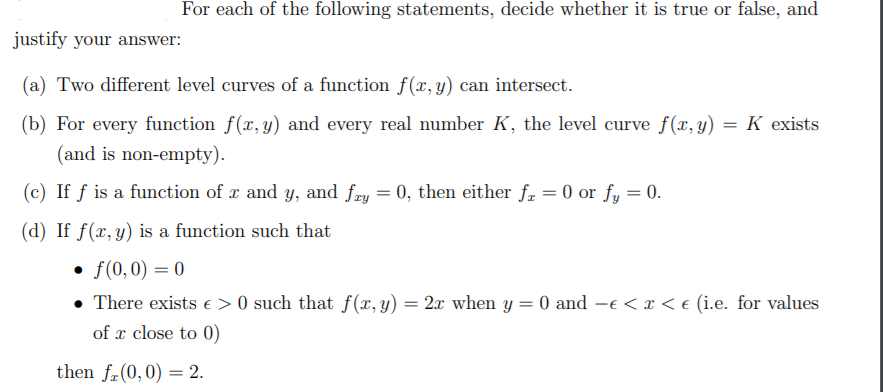 For each of the following statements, decide whether it is true or false, and
justify your answer:
(a) Two different level curves of a function f(x, y) can intersect.
(b) For every function f(x, y) and every real number K, the level curve f(x, y) = K exists
(and is non-empty).
(c) If f is a function of x and y, and fry = 0, then either fr = 0 or fy = 0.
(d) If f(x, y) is a function such that
• f(0,0) = 0
• There exists e > 0 such that f(x, y) = 2x when y = 0 and –e < x < e (i.e. for values
of x close to 0)
then fr(0,0) = 2.
