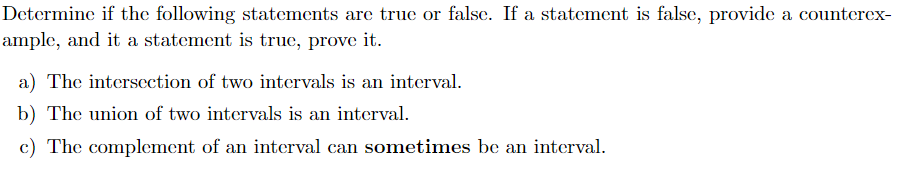 Determine if the following statements are true or false. If a statement is false, provide a counterex-
ample, and it a statement is true, prove it.
a) The intersection of two intervals is an interval.
b) The union of two intervals is an interval.
c) The complement of an interval can sometimes be an interval.
