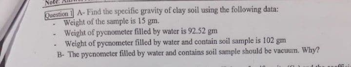Not
Duestion 1 A-Find the specific gravity of clay soil using the following data:
Weight of the sample is 15 gm.
Weight of pycnometer filled by water is 92.52 gm
Weight of pycnometer filled by water and contain soil sample is 102 gm
B- The pycnometer filled by water and contains soil sample should be vacuum. Why?
