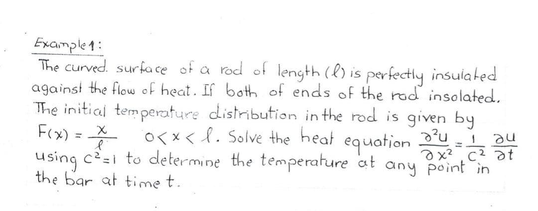 Example4:
The curved. surfa ce of a rod of length (l) is perfectly insulated
against the flow of heat. If both of ends of the rod insolated,
The initial temperature distribution in the rod is given by
-X O<x< l. Solve the heat equation t
Fx) =
using c?=i to determine the temperature at any point in
the bar at time t.
heat
ax? , c2 at
