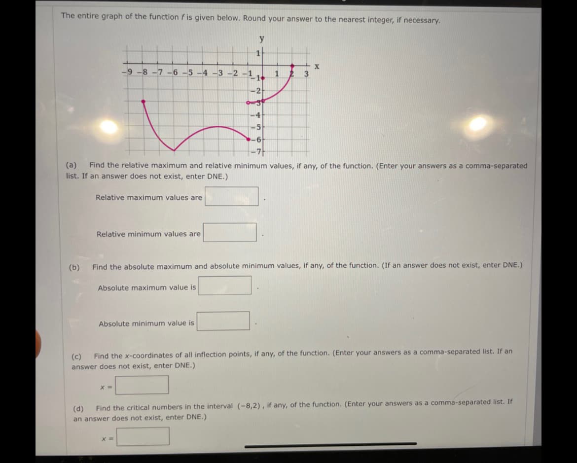 The entire graph of the function f is given below. Round your answer to the nearest integer, if necessary.
y
-9 -8 -7 -6 -5 -4 -3 -2 -1
1
2 3
2
-4
Find the relative maximum and relative minimum values, if any, of the function. (Enter your answers as a comma-separated
(a)
list. If an answer does not exist, enter DNE.)
Relative maximum values are
Relative minimum values are
(b)
Find the absolute maximum and absolute minimum values, if any, of the function. (If an answer does not exist, enter DNE.)
Absolute maximum value is
Absolute minimum value is
(c)
Find the x-coordinates of all inflection points, if any, of the function. (Enter your answers as a comma-separated list. If an
answer does not exist, enter DNE.)
%3D
Find the critical numbers in the interval (-8,2) , if any, of the function. (Enter your answers as a comma-separated list. If
(d)
an answer does not exist, enter DNE.)
X =
