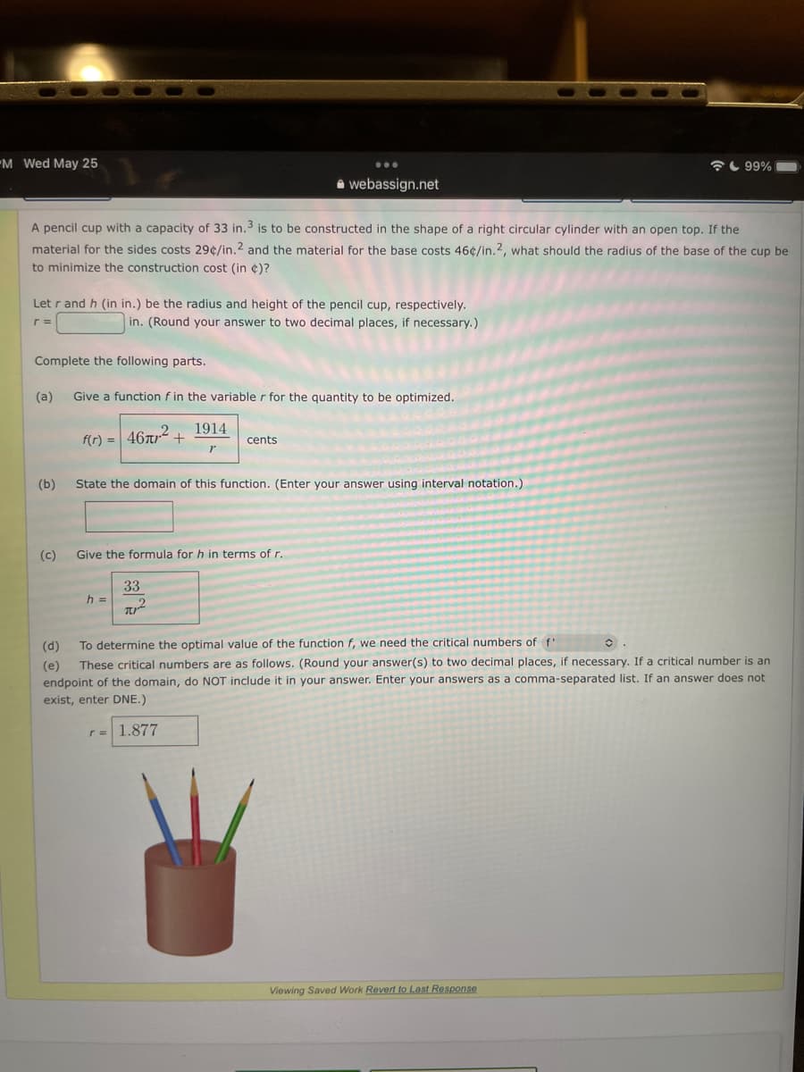 M Wed May 25
99%
webassign.net
A pencil cup with a capacity of 33 in.3 is to be constructed in the shape of a right circular cylinder with an open top. If the
material for the sides costs 29¢/in.2 and the material for the base costs 46¢/in.2, what should the radius of the base of the cup be
to minimize the construction cost (in )?
Let r and h (in in.) be the radius and height of the pencil cup, respectively.
r =
in. (Round your answer to two decimal places, if necessary.)
Complete the following parts.
(a)
Give a function f in the variabler for the quantity to be optimized.
1914
f(r) = 46m² +
cents
r
(b)
State the domain of this function. (Enter your answer using interval notation.)
(c)
Give the formula for h in terms of r.
33
h =
T
(d)
To determine the optimal value of the function f, we need the critical numbers of f'
(e) These critical numbers are as follows. (Round your answer(s) to two decimal places, if necessary. If a critical number is an
endpoint of the domain, do NOT include it in your answer. Enter your answers as a comma-separated list. If an answer does not
exist, enter DNE.)
r = 1.877
Viewing Saved Work Revert to Last Response