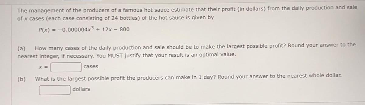 The management of the producers of a famous hot sauce estimate that their profit (in dollars) from the daily production and sale
of x cases (each case consisting of 24 bottles) of the hot sauce is given by
P(x) = -0.000004x3 + 12x - 800
(a)
How many cases of the daily production and sale should be to make the largest possible profit? Round your answer to the
nearest integer, if necessary. You MUST justify that your result is an optimal value.
X =
cases
(b)
What is the largest possible profit the producers can make in 1 day? Round your answer to the nearest whole dollar.
dollars
