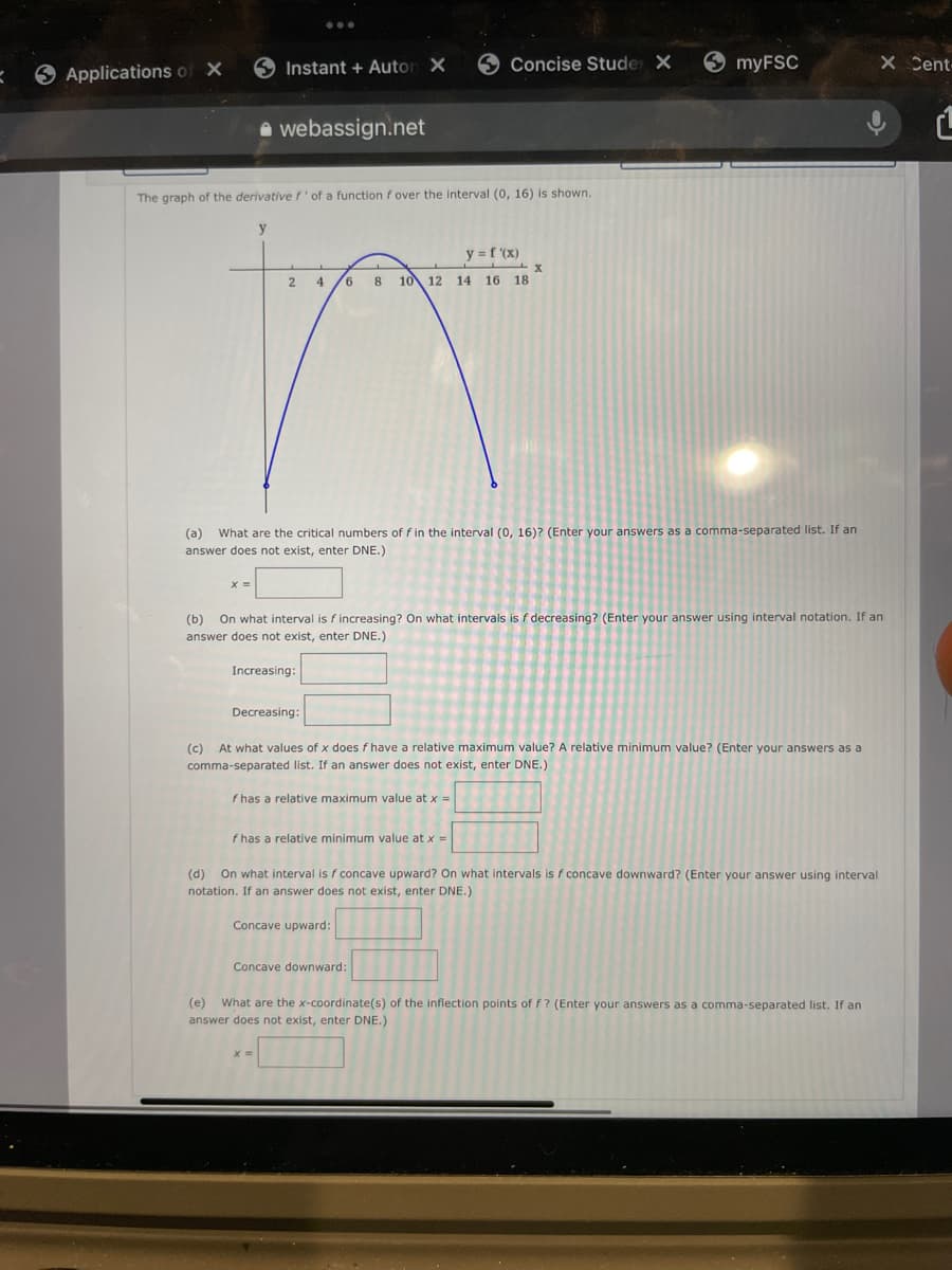 9 Applications of X
Instant + Auton X
9 Concise Stude X
myFSC
X Cent
a webassign.net
The graph of the derivative f'of a function f over the interval (0, 16) is shown.
y = f (x)
2.
4
10 12 14 16 18
(a) What are the critical numbers of f in the interval (0, 16)? (Enter your answers as a comma-separated Ilist. If an
answer does not exist, enter DNE.)
(b)
On what interval is f increasing? On what intervals is f decreasing? (Enter your answer using interval notation. If an
answer does not exist, enter DNE.)
Increasing:
Decreasing:
(c) At what values of x does f have a relative maximum value? A relative minimum value? (Enter your answers as a
comma-separated list. If an answer does not exist, enter DNE.)
f has a relative maximum value at x =
f has a relative minimum value at x =
(d) On what interval is f concave upward? On what intervals is f concave downward? (Enter your answer using interval
notation. If an answer does not exist, enter DNE.)
Con
upwa
Concave downward:
(e) What are the x-coordinate(s) of the inflection points of f? (Enter your answers as a comma-separated list. If an
answer does not exist, enter DNE.)
